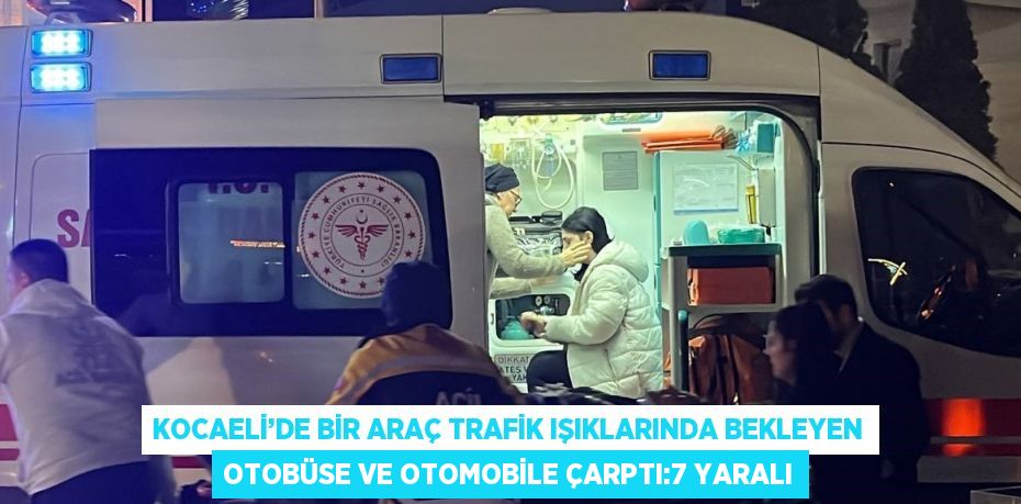 KOCAELİ’DE BİR ARAÇ TRAFİK IŞIKLARINDA BEKLEYEN OTOBÜSE VE OTOMOBİLE ÇARPTI:7 YARALI