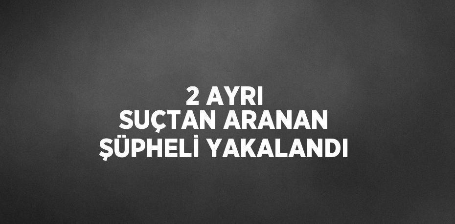 2 AYRI SUÇTAN ARANAN ŞÜPHELİ YAKALANDI