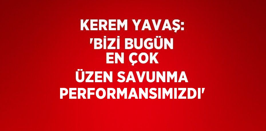 KEREM YAVAŞ: 'BİZİ BUGÜN EN ÇOK ÜZEN SAVUNMA PERFORMANSIMIZDI'