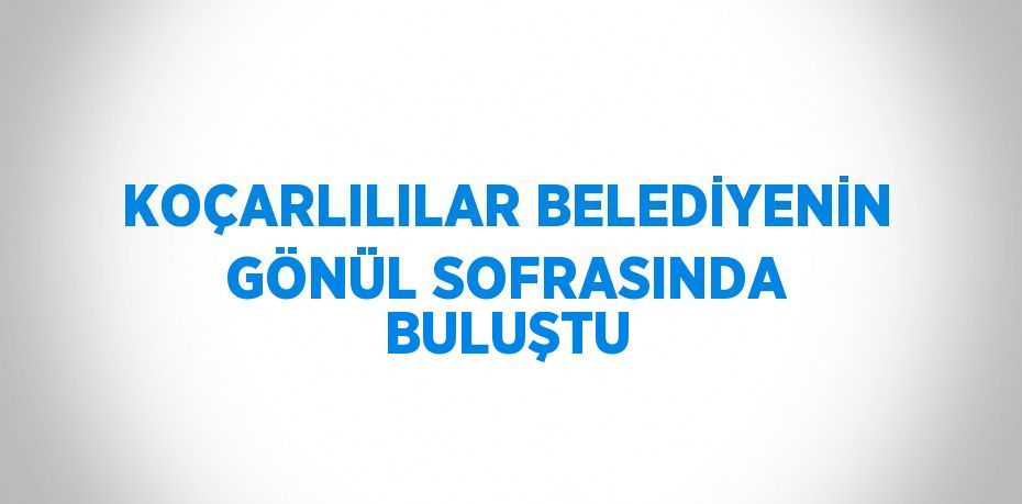 KOÇARLILILAR BELEDİYENİN GÖNÜL SOFRASINDA BULUŞTU