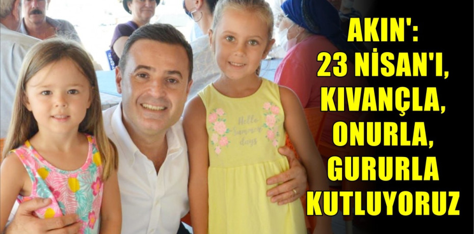 AKIN’: 23 NİSAN’I, KIVANÇLA, ONURLA, GURURLA KUTLUYORUZ