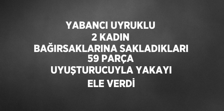 YABANCI UYRUKLU 2 KADIN BAĞIRSAKLARINA SAKLADIKLARI 59 PARÇA UYUŞTURUCUYLA YAKAYI ELE VERDİ