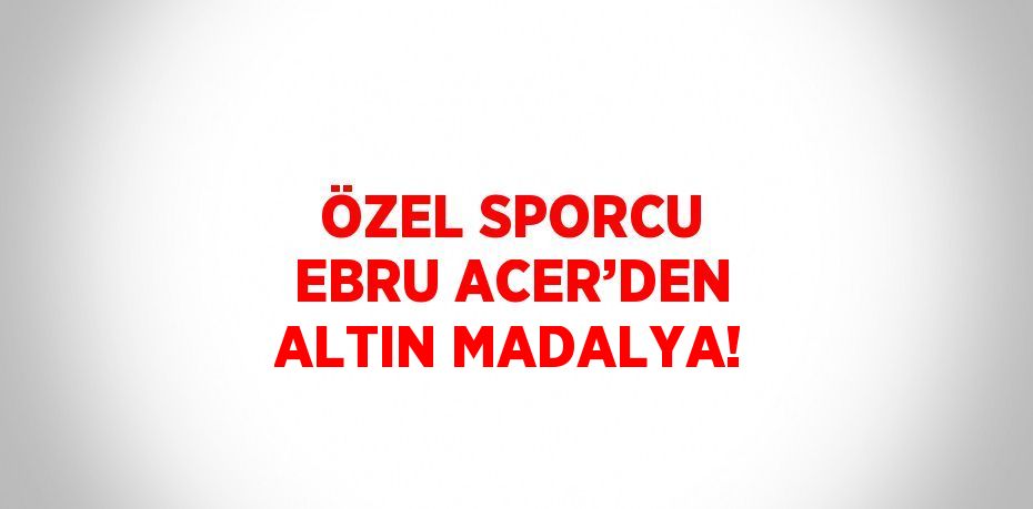 ÖZEL SPORCU EBRU ACER’DEN ALTIN MADALYA!