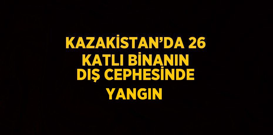 KAZAKİSTAN’DA 26 KATLI BİNANIN DIŞ CEPHESİNDE YANGIN