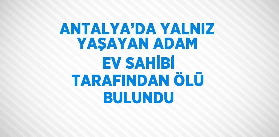 ANTALYA’DA YALNIZ YAŞAYAN ADAM EV SAHİBİ TARAFINDAN ÖLÜ BULUNDU