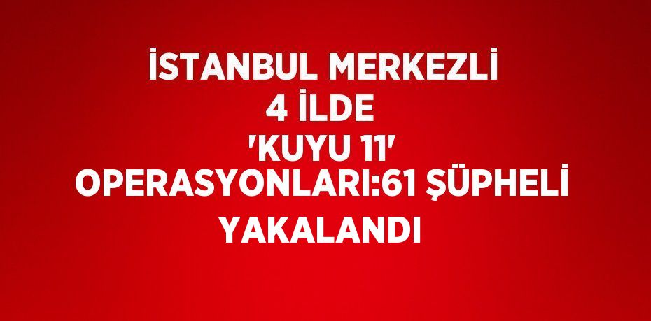 İSTANBUL MERKEZLİ 4 İLDE 'KUYU 11' OPERASYONLARI:61 ŞÜPHELİ YAKALANDI