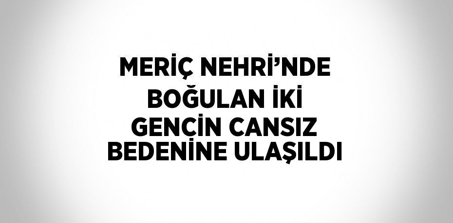 MERİÇ NEHRİ’NDE BOĞULAN İKİ GENCİN CANSIZ BEDENİNE ULAŞILDI