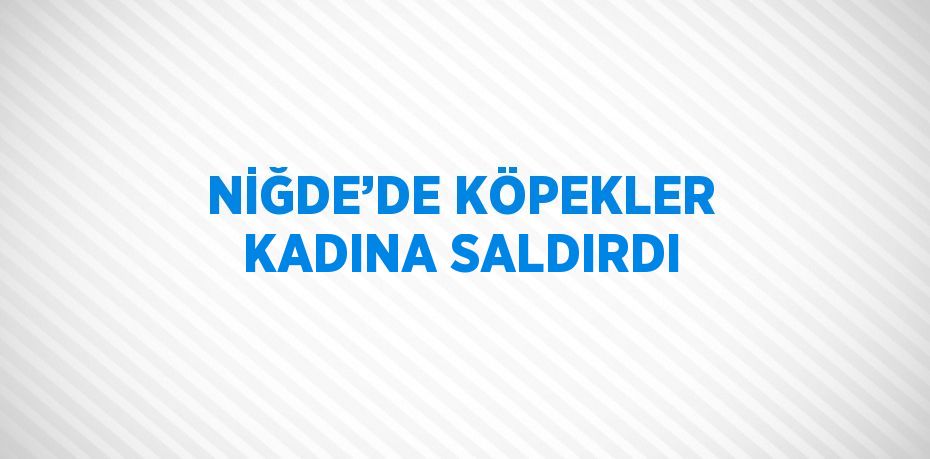 NİĞDE’DE KÖPEKLER KADINA SALDIRDI