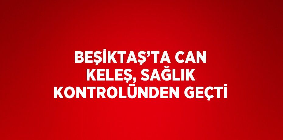 BEŞİKTAŞ’TA CAN KELEŞ, SAĞLIK KONTROLÜNDEN GEÇTİ