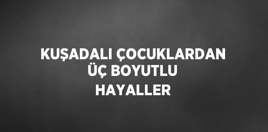 KUŞADALI ÇOCUKLARDAN ÜÇ BOYUTLU HAYALLER