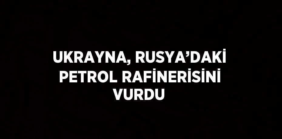 UKRAYNA, RUSYA’DAKİ PETROL RAFİNERİSİNİ VURDU