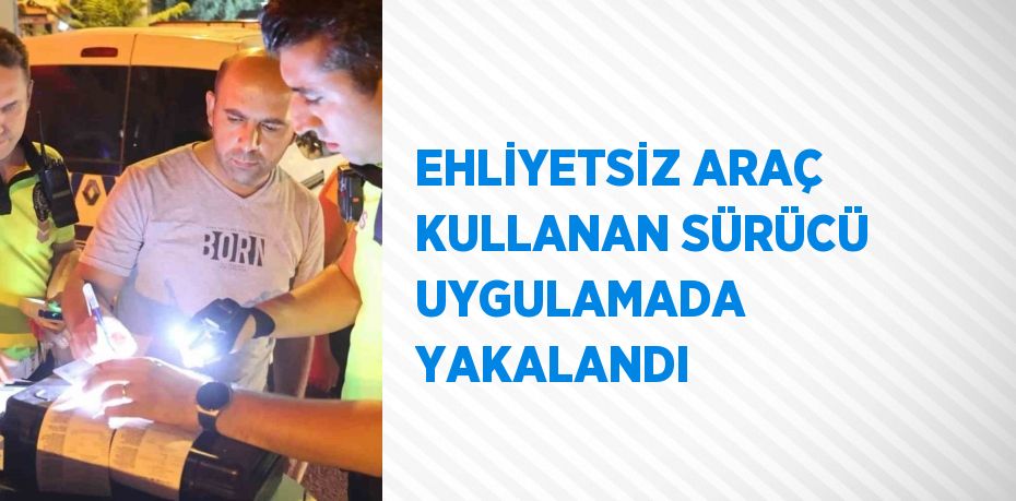 EHLİYETSİZ ARAÇ KULLANAN SÜRÜCÜ UYGULAMADA YAKALANDI