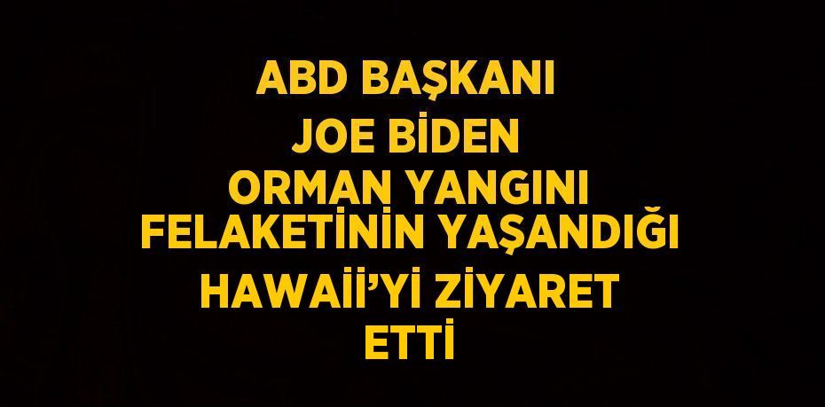 ABD BAŞKANI JOE BİDEN ORMAN YANGINI FELAKETİNİN YAŞANDIĞI HAWAİİ’Yİ ZİYARET ETTİ