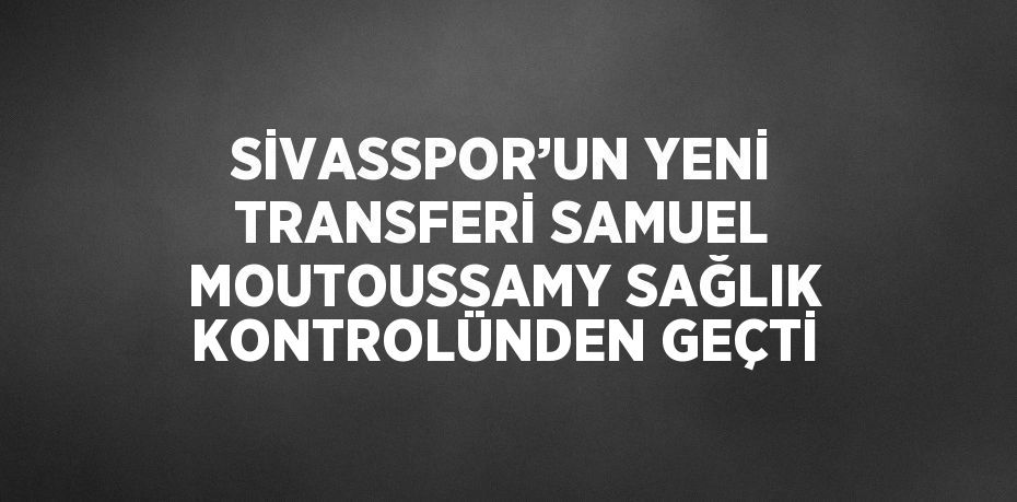 SİVASSPOR’UN YENİ TRANSFERİ SAMUEL MOUTOUSSAMY SAĞLIK KONTROLÜNDEN GEÇTİ