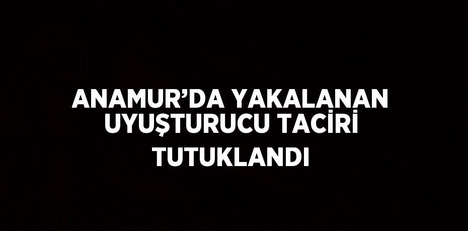 ANAMUR’DA YAKALANAN UYUŞTURUCU TACİRİ TUTUKLANDI