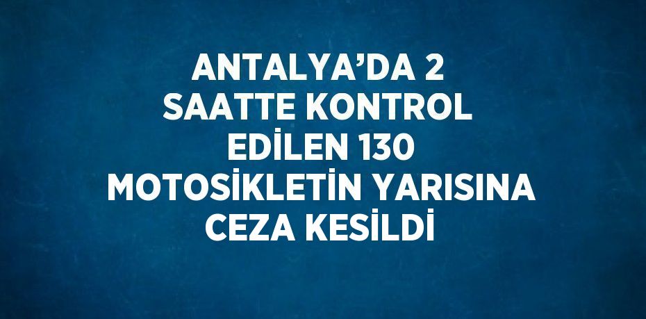 ANTALYA’DA 2 SAATTE KONTROL EDİLEN 130 MOTOSİKLETİN YARISINA CEZA KESİLDİ