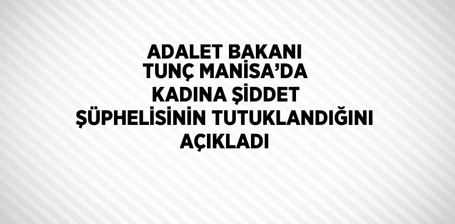 ADALET BAKANI TUNÇ MANİSA’DA KADINA ŞİDDET ŞÜPHELİSİNİN TUTUKLANDIĞINI AÇIKLADI