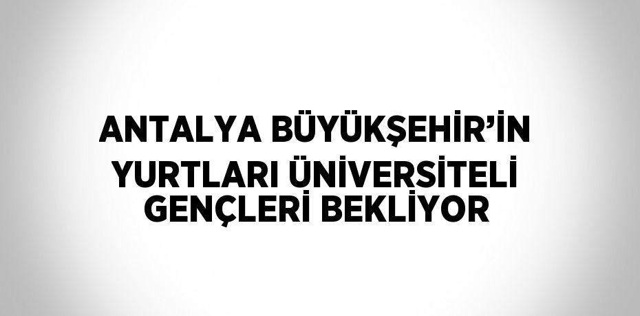 ANTALYA BÜYÜKŞEHİR’İN YURTLARI ÜNİVERSİTELİ GENÇLERİ BEKLİYOR