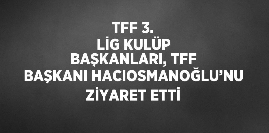 TFF 3. LİG KULÜP BAŞKANLARI, TFF BAŞKANI HACIOSMANOĞLU’NU ZİYARET ETTİ