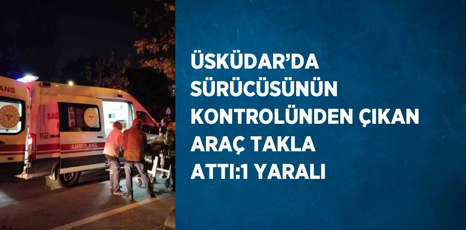 ÜSKÜDAR’DA SÜRÜCÜSÜNÜN KONTROLÜNDEN ÇIKAN ARAÇ TAKLA ATTI:1 YARALI