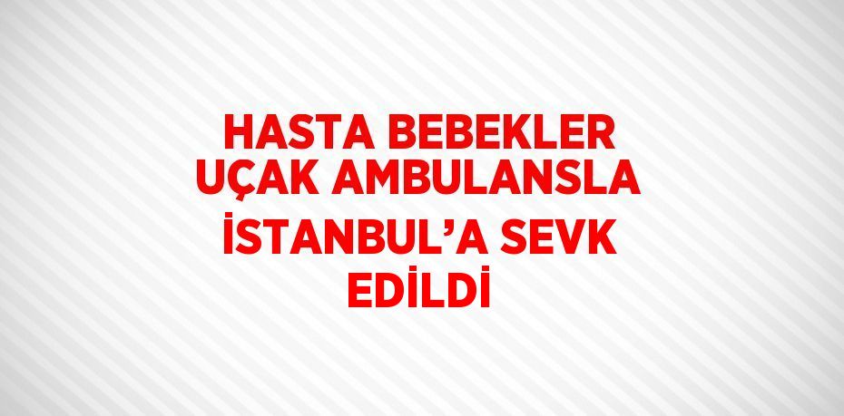 HASTA BEBEKLER UÇAK AMBULANSLA İSTANBUL’A SEVK EDİLDİ