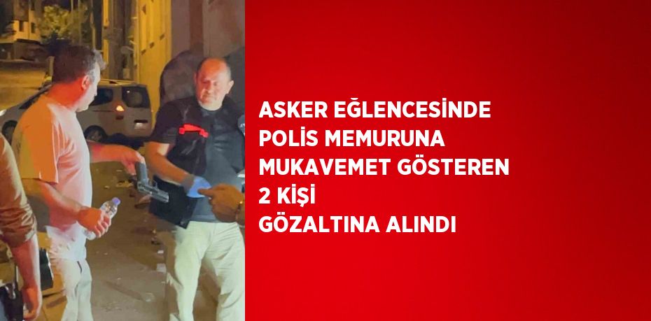 ASKER EĞLENCESİNDE POLİS MEMURUNA MUKAVEMET GÖSTEREN 2 KİŞİ GÖZALTINA ALINDI