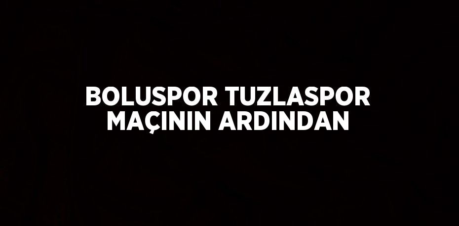 BOLUSPOR TUZLASPOR MAÇININ ARDINDAN