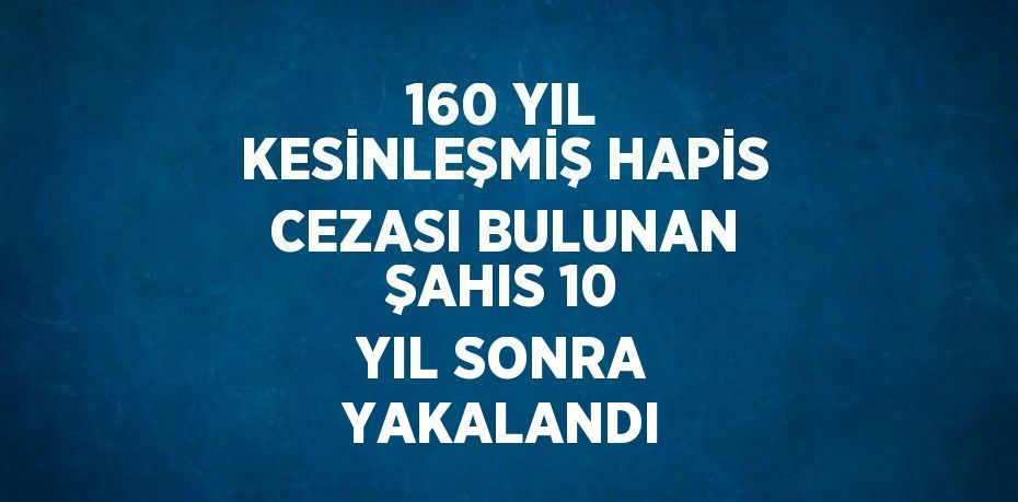 160 YIL KESİNLEŞMİŞ HAPİS CEZASI BULUNAN ŞAHIS 10 YIL SONRA YAKALANDI