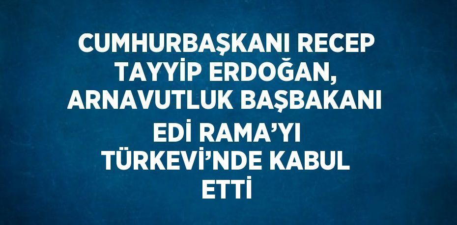 CUMHURBAŞKANI RECEP TAYYİP ERDOĞAN, ARNAVUTLUK BAŞBAKANI EDİ RAMA’YI TÜRKEVİ’NDE KABUL ETTİ