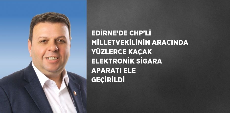 EDİRNE’DE CHP’Lİ MİLLETVEKİLİNİN ARACINDA YÜZLERCE KAÇAK ELEKTRONİK SİGARA APARATI ELE GEÇİRİLDİ