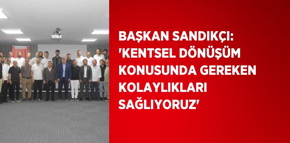 BAŞKAN SANDIKÇI: 'KENTSEL DÖNÜŞÜM KONUSUNDA GEREKEN KOLAYLIKLARI SAĞLIYORUZ'