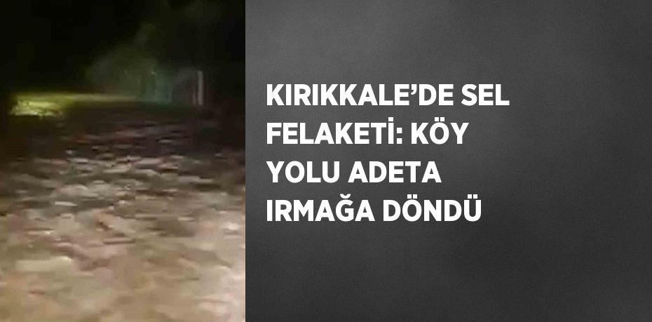 KIRIKKALE’DE SEL FELAKETİ: KÖY YOLU ADETA IRMAĞA DÖNDÜ