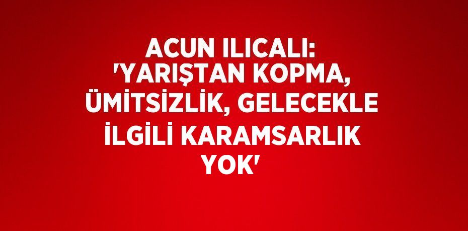 ACUN ILICALI: 'YARIŞTAN KOPMA, ÜMİTSİZLİK, GELECEKLE İLGİLİ KARAMSARLIK YOK'