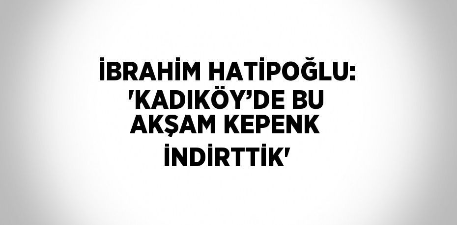 İBRAHİM HATİPOĞLU: 'KADIKÖY’DE BU AKŞAM KEPENK İNDİRTTİK'