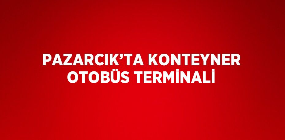 PAZARCIK’TA KONTEYNER OTOBÜS TERMİNALİ