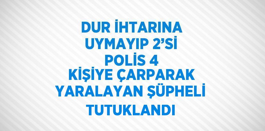 DUR İHTARINA UYMAYIP 2’Sİ POLİS 4 KİŞİYE ÇARPARAK YARALAYAN ŞÜPHELİ TUTUKLANDI