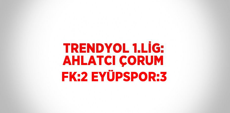 TRENDYOL 1.LİG: AHLATCI ÇORUM FK:2 EYÜPSPOR:3