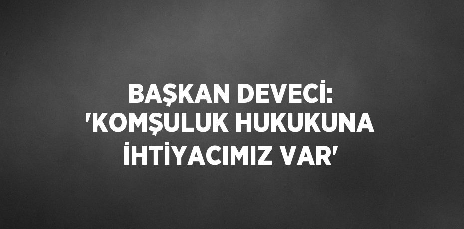 BAŞKAN DEVECİ: 'KOMŞULUK HUKUKUNA İHTİYACIMIZ VAR'