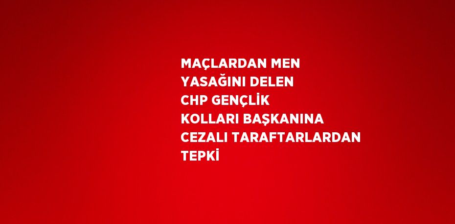 MAÇLARDAN MEN YASAĞINI DELEN CHP GENÇLİK KOLLARI BAŞKANINA CEZALI TARAFTARLARDAN TEPKİ