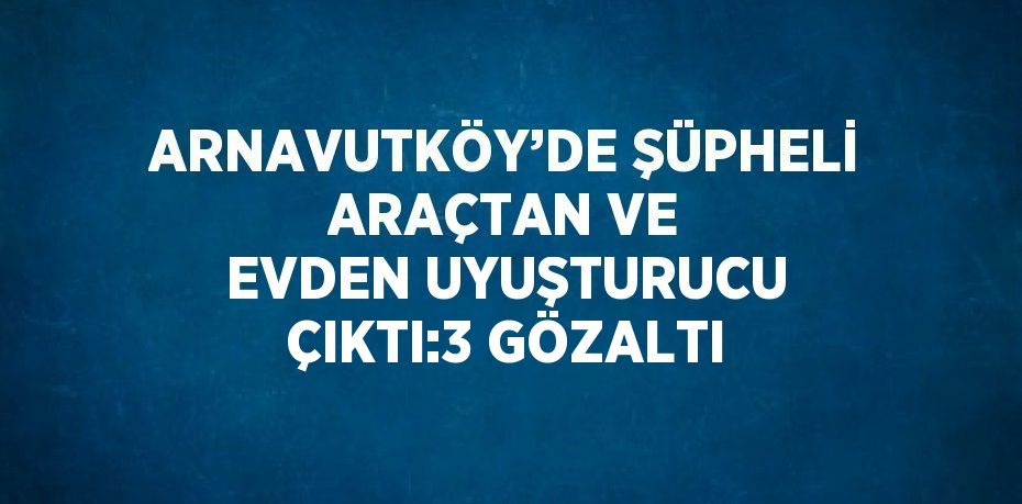 ARNAVUTKÖY’DE ŞÜPHELİ ARAÇTAN VE EVDEN UYUŞTURUCU ÇIKTI:3 GÖZALTI