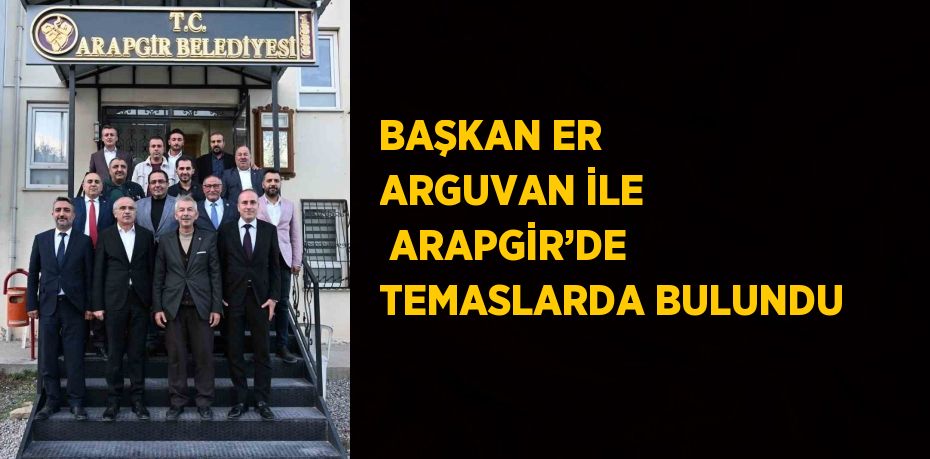 BAŞKAN ER ARGUVAN İLE  ARAPGİR’DE TEMASLARDA BULUNDU