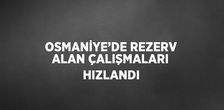 OSMANİYE’DE REZERV ALAN ÇALIŞMALARI HIZLANDI