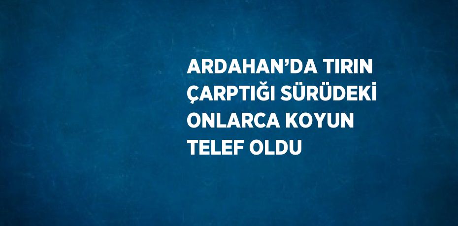 ARDAHAN’DA TIRIN ÇARPTIĞI SÜRÜDEKİ ONLARCA KOYUN TELEF OLDU