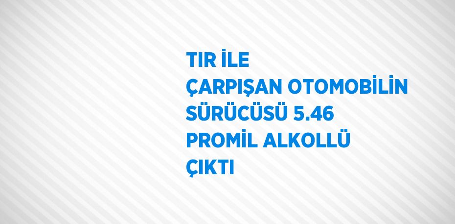 TIR İLE ÇARPIŞAN OTOMOBİLİN SÜRÜCÜSÜ 5.46 PROMİL ALKOLLÜ ÇIKTI