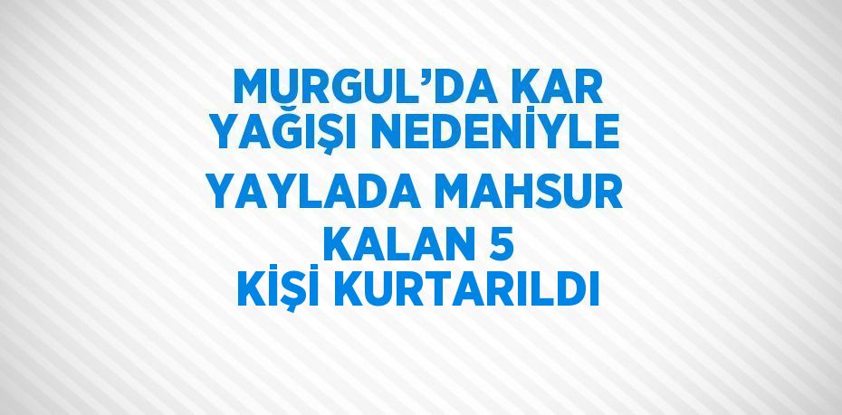 MURGUL’DA KAR YAĞIŞI NEDENİYLE YAYLADA MAHSUR KALAN 5 KİŞİ KURTARILDI