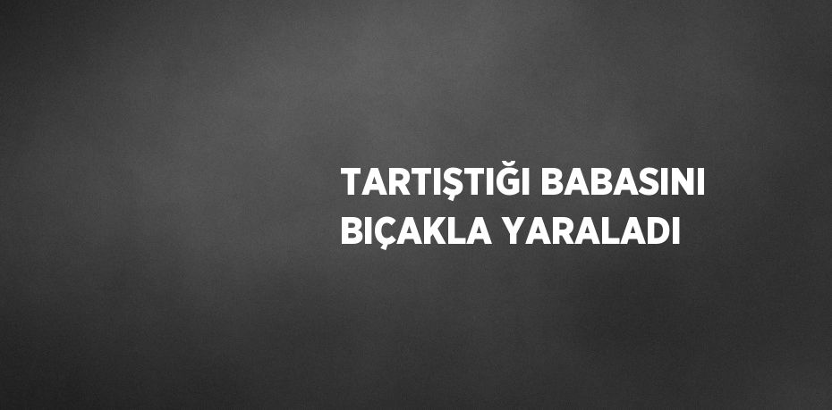 TARTIŞTIĞI BABASINI BIÇAKLA YARALADI