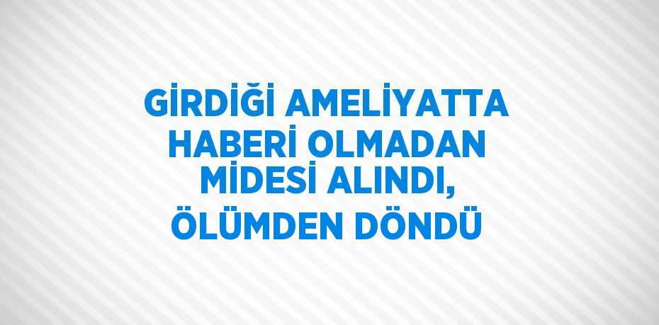 GİRDİĞİ AMELİYATTA HABERİ OLMADAN MİDESİ ALINDI, ÖLÜMDEN DÖNDÜ