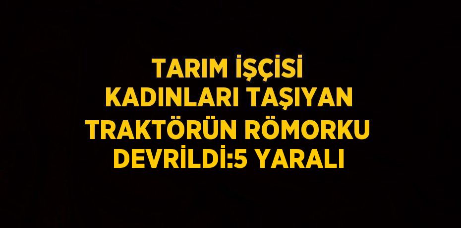 TARIM İŞÇİSİ KADINLARI TAŞIYAN TRAKTÖRÜN RÖMORKU DEVRİLDİ:5 YARALI