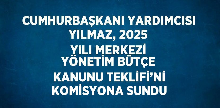 CUMHURBAŞKANI YARDIMCISI YILMAZ, 2025 YILI MERKEZİ YÖNETİM BÜTÇE KANUNU TEKLİFİ’Nİ KOMİSYONA SUNDU