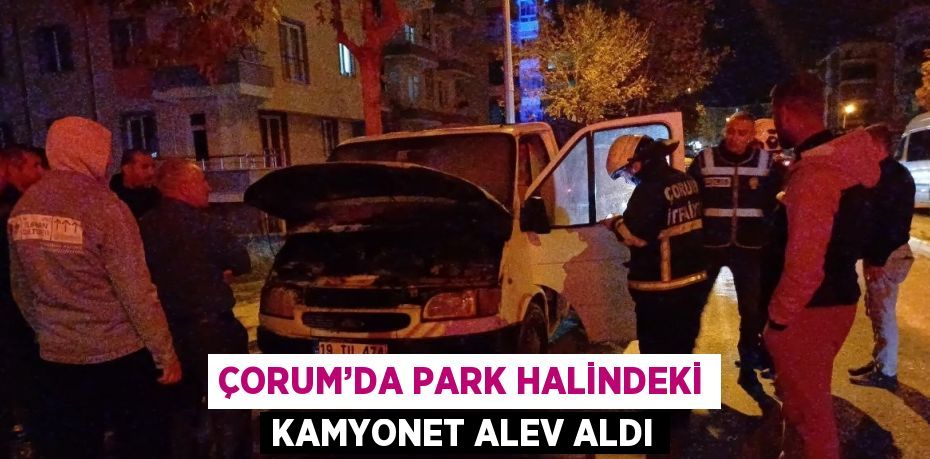 ÇORUM’DA PARK HALİNDEKİ KAMYONET ALEV ALDI